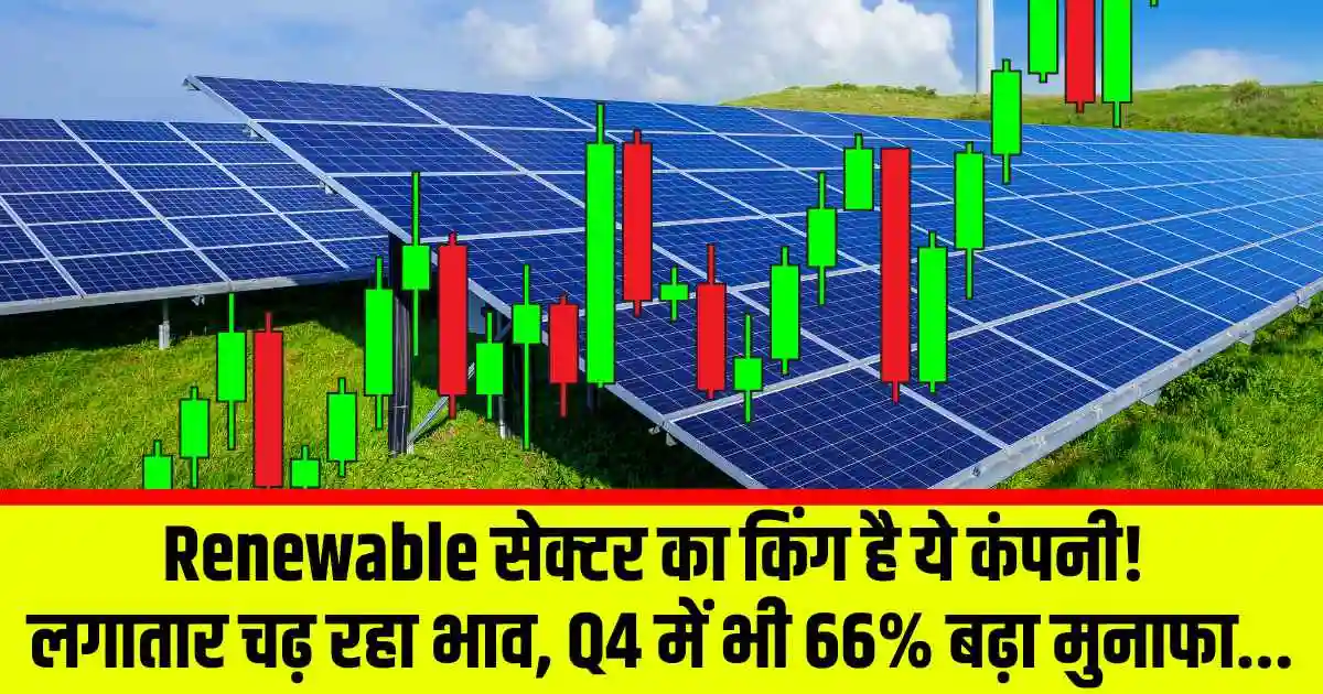Renewable सेक्टर का किंग है ये कंपनी! लगातार चढ़ रहा भाव, Q4 में भी 66% बढ़ा मुनाफा...